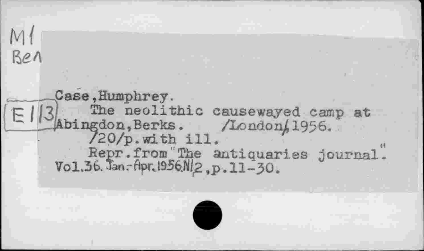 ﻿м/
____.—Case »Humphrey.
p I 11] The neolithic causewayed camp at L-JA-bingdon. Berks.	/London/1956.
/20/p.with ill.
Bepr. from ' The antiquaries journal.
Vol.36. Jan.-AprJ956.M2 ,p. 11-30.